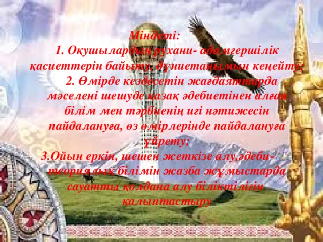 Міндеті:   1. Оқушылардың рухани- адамгершілік қасиеттерін байыту, дүниетанымын кеңейту;  2. Өмірде кездесетін жағдаяттарда мәселені шешуде қазақ әдебиетінен алған білім мен тәрбиенің игі нәтижесін пайдалануға, өз өмірлерінде пайдалануға үйрету; 3.Ойын еркін, шешен жеткізе алу,әдеби- теориялық білімін жазба жұмыстарда сауатты қолдана алу біліктілігін қалыптастыру