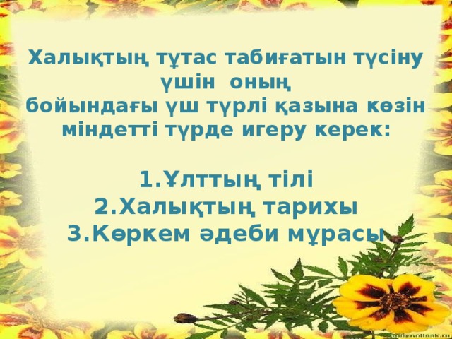 Халықтың тұтас табиғатын түсіну үшін оның бойындағы үш түрлі қазына көзін міндетті түрде игеру керек:  Ұлттың тілі Халықтың тарихы Көркем әдеби мұрасы