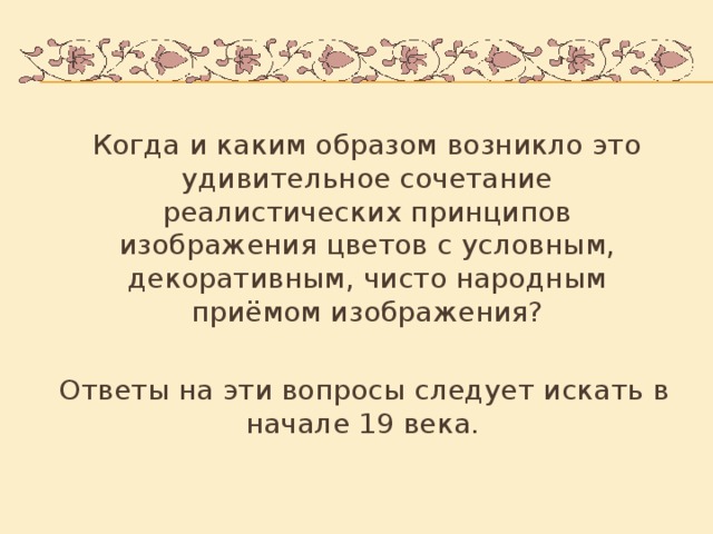 Когда и каким образом возникло это удивительное сочетание реалистических принципов изображения цветов с условным, декоративным, чисто народным приёмом изображения?  Ответы на эти вопросы следует искать в начале 19 века.