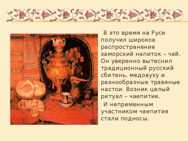 В это время на Руси получил широкое распространение заморский напиток – чай. Он уверенно вытеснил традиционный русский сбитень, медовуху и разнообразные травяные настои. Возник целый ритуал – чаепитие.  И непременным участником чаепития стали подносы.