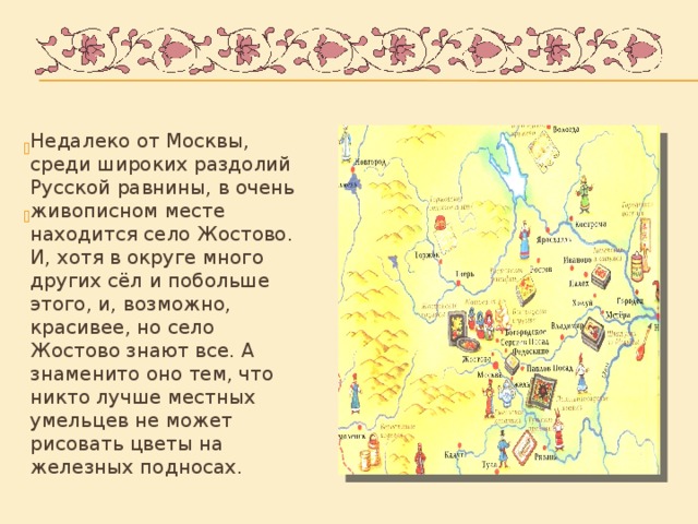 Недалеко от Москвы, среди широких раздолий Русской равнины, в очень живописном месте находится село Жостово. И, хотя в округе много других сёл и побольше этого, и, возможно, красивее, но село Жостово знают все. А знаменито оно тем, что никто лучше местных умельцев не может рисовать цветы на железных подносах.