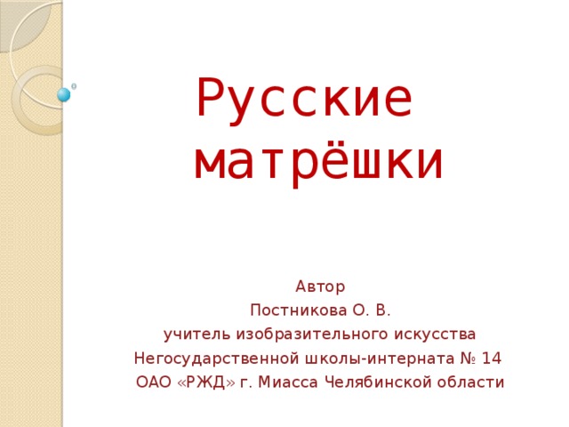 Русские матрёшки Автор Постникова О. В.  учитель изобразительного искусства Негосударственной школы-интерната № 14 ОАО «РЖД» г. Миасса Челябинской области