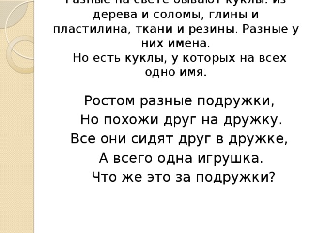 Разные на свете бывают куклы: из дерева и соломы, глины и пластилина, ткани и резины. Разные у них имена.  Но есть куклы, у которых на всех одно имя.  Ростом разные подружки,  Но похожи друг на дружку.  Все они сидят друг в дружке,  А всего одна игрушка.  Что же это за подружки?