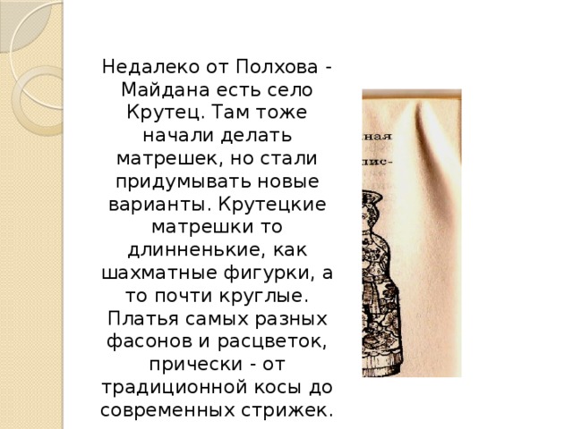 Недалеко от Полхова - Майдана есть село Крутец. Там тоже начали делать матрешек, но стали придумывать новые варианты. Крутецкие матрешки то длинненькие, как шахматные фигурки, а то почти круглые. Платья самых разных фасонов и расцветок, прически - от традиционной косы до современных стрижек.