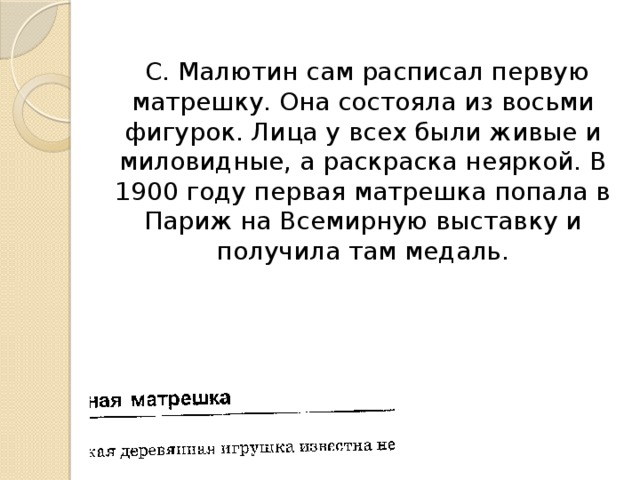 С. Малютин сам расписал первую матрешку. Она состояла из восьми фигурок. Лица у всех были живые и миловидные, а раскраска неяркой. В 1900 году первая матрешка попала в Париж на Всемирную выставку и получила там медаль.