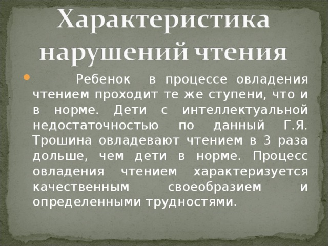 Ребенок в процессе овладения чтением проходит те же ступени, что и в норме. Дети с интеллектуальной недостаточностью по данный Г.Я. Трошина овладевают чтением в 3 раза дольше, чем дети в норме. Процесс овладения чтением характеризуется качественным своеобразием и определенными трудностями.