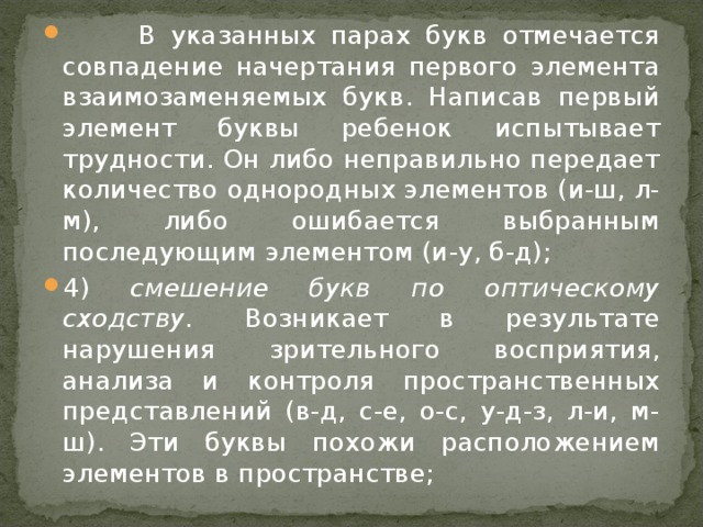 В указанных парах букв отмечается совпадение начертания первого элемента взаимозаменяемых букв. Написав первый элемент буквы ребенок испытывает трудности. Он либо неправильно передает количество однородных элементов (и-ш, л-м), либо ошибается выбранным последующим элементом (и-у, б-д); 4) смешение букв по оптическому сходству. Возникает в результате нарушения зрительного восприятия, анализа и контроля пространственных представлений (в-д, с-е, о-с, у-д-з, л-и, м-ш). Эти буквы похожи расположением элементов в пространстве;