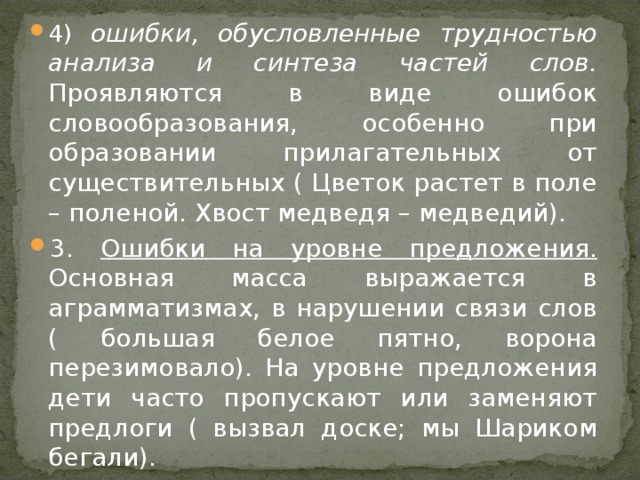 4) ошибки, обусловленные трудностью анализа и синтеза частей слов. Проявляются в виде ошибок словообразования, особенно при образовании прилагательных от существительных ( Цветок растет в поле – поленой. Хвост медведя – медведий). 3. Ошибки на уровне предложения.