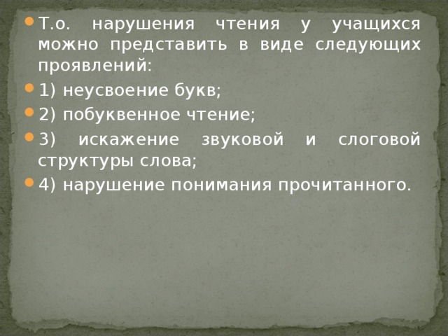 Т.о. нарушения чтения у учащихся можно представить в виде следующих проявлений: 1) неусвоение букв; 2) побуквенное чтение; 3) искажение звуковой и слоговой структуры слова; 4) нарушение понимания прочитанного.