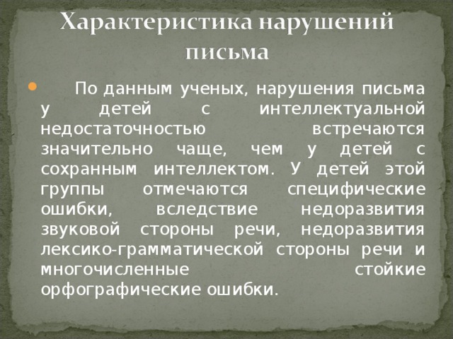 По данным ученых, нарушения письма у детей с интеллектуальной недостаточностью встречаются значительно чаще, чем у детей с сохранным интеллектом. У детей этой группы отмечаются специфические ошибки, вследствие недоразвития звуковой стороны речи, недоразвития лексико-грамматической стороны речи и многочисленные стойкие орфографические ошибки.