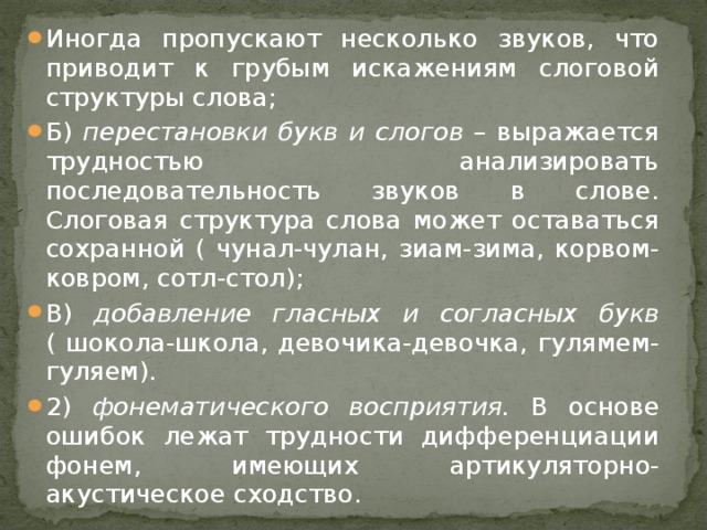 Иногда пропускают несколько звуков, что приводит к грубым искажениям слоговой структуры слова; Б) перестановки букв и слогов – выражается трудностью анализировать последовательность звуков в слове. Слоговая структура слова может оставаться сохранной ( чунал-чулан, зиам-зима, корвом-ковром, сотл-стол); В) добавление гласных и согласных букв ( шокола-школа, девочика-девочка, гулямем-гуляем). 2) фонематического восприятия. В основе ошибок лежат трудности дифференциации фонем, имеющих артикуляторно-акустическое сходство.