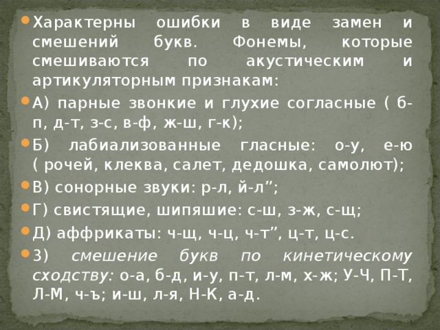 Характерны ошибки в виде замен и смешений букв. Фонемы, которые смешиваются по акустическим и артикуляторным признакам: А) парные звонкие и глухие согласные ( б-п, д-т, з-с, в-ф, ж-ш, г-к); Б) лабиализованные гласные: о-у, е-ю ( рочей, клеква, салет, дедошка, самолют); В) сонорные звуки: р-л, й-л ” ; Г) свистящие, шипяшие: с-ш, з-ж, с-щ; Д) аффрикаты: ч-щ, ч-ц, ч-т ” , ц-т, ц-с. 3) смешение букв по кинетическому сходству: о-а, б-д, и-у, п-т, л-м, х-ж; У-Ч, П-Т, Л-М, ч-ъ; и-ш, л-я, Н-К, а-д.