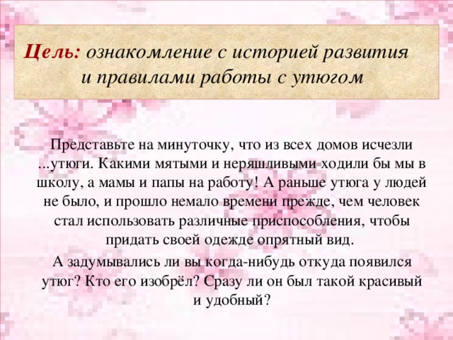 Цель: ознакомление с историей развития  и правилами работы с утюгом Представьте на минуточку, что из всех домов исчезли ...утюги. Какими мятыми и неряшливыми ходили бы мы в школу, а мамы и папы на работу! А раньше утюга у людей не было, и прошло немало времени прежде, чем человек стал использовать различные приспособления, чтобы придать своей одежде опрятный вид. А задумывались ли вы когда-нибудь откуда появился утюг? Кто его изобрёл? Сразу ли он был такой красивый и удобный?