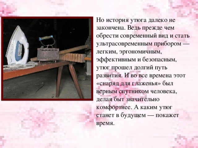 Но история утюга далеко не закончена. Ведь прежде чем обрести современный вид и стать ультрасовременным прибором — легким, эргономичным, эффективным и безопасным, утюг прошел долгий путь развития. И во все времена этот «снаряд для глаженья» был верным спутником человека, делая быт значительно комфортнее. А каким утюг станет в будущем — покажет время.