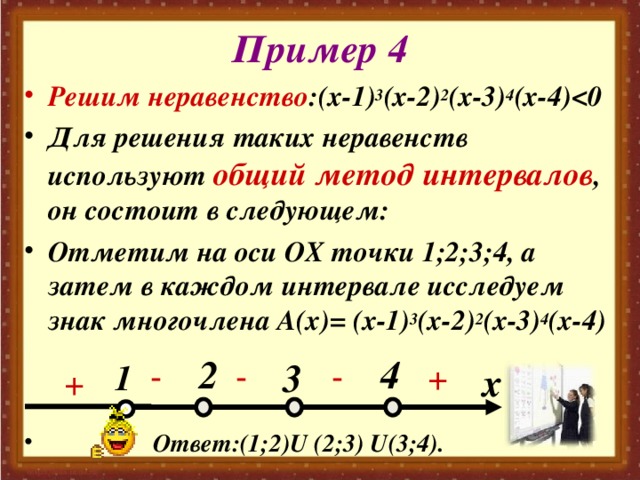 Пример 4 Решим неравенство :(х-1) 3 (х-2) 2 (х-3) 4 (х-4)  Для решения таких неравенств используют общий метод интервалов , он состоит в следующем: Отметим на оси ОХ точки 1;2;3;4, а затем в каждом интервале исследуем знак многочлена А(х)= (х-1) 3 (х-2) 2 (х-3) 4 (х-4)    Ответ:(1;2) U (2;3) U (3;4). 2 4 3 - - + - 1 x +