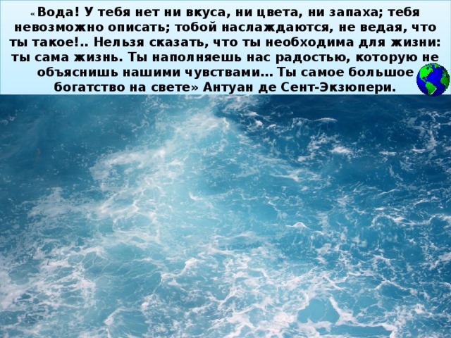 « Вода! У тебя нет ни вкуса, ни цвета, ни запаха; тебя невозможно описать; тобой наслаждаются, не ведая, что ты такое!.. Нельзя сказать, что ты необходима для жизни: ты сама жизнь. Ты наполняешь нас радостью, которую не объяснишь нашими чувствами… Ты самое большое богатство на свете» Антуан де Сент-Экзюпери.