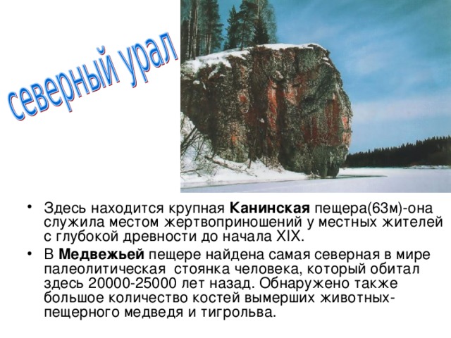 Здесь находится крупная Канинская пещера(63м)-она служила местом жертвоприношений у местных жителей с глубокой древности до начала ХIХ. В Медвежьей пещере найдена самая северная в мире палеолитическая стоянка человека, который обитал здесь 20000-25000 лет назад. Обнаружено также большое количество костей вымерших животных- пещерного медведя и тигрольва.