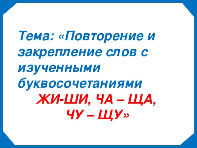 Тема: «Повторение и закрепление слов с изученными буквосочетаниями   ЖИ-ШИ, ЧА – ЩА,  ЧУ – ЩУ»