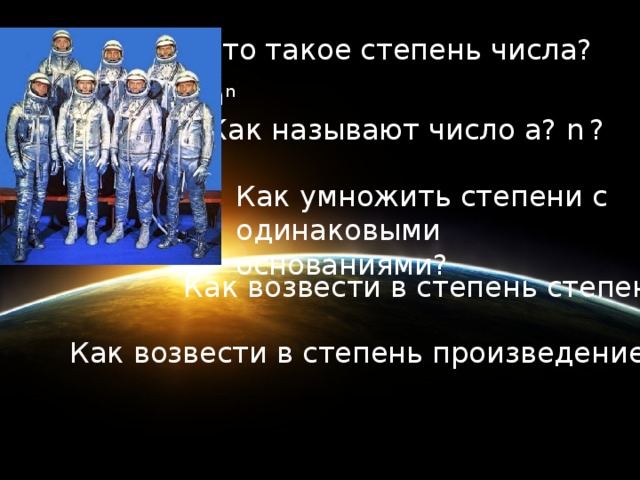 Что такое степень числа? a n Как называют число а? n  ? Как умножить степени с одинаковыми основаниями? Как возвести в степень степень? Как возвести в степень произведение?