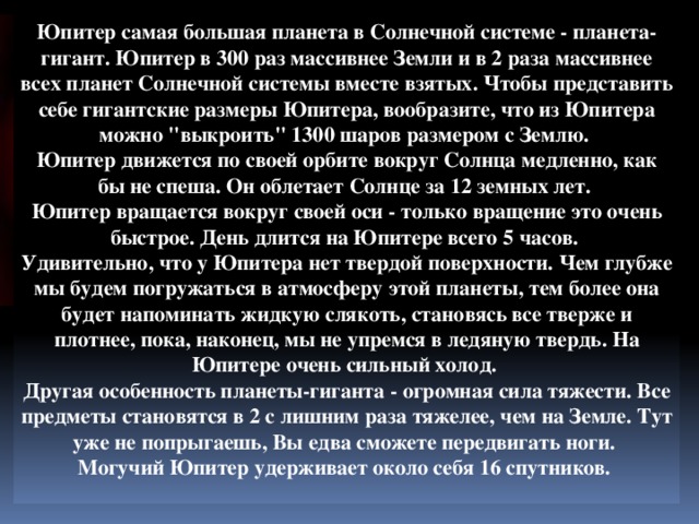 Юпитер самая большая планета в Солнечной системе - планета-гигант. Юпитер в 300 раз массивнее Земли и в 2 раза массивнее всех планет Солнечной системы вместе взятых. Чтобы представить себе гигантские размеры Юпитера, вообразите, что из Юпитера можно 