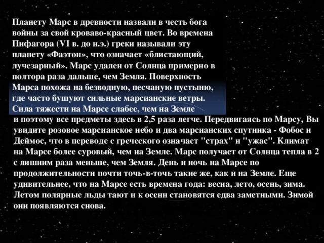 Планету Марс в древности назвали в честь бога войны за свой кроваво-красный цвет. Во времена Пифагора (VI в. до н.э.) греки называли эту планету «Фаэтон», что означает «блистающий, лучезарный». Марс удален от Солнца примерно в полтора раза дальше, чем Земля. Поверхность Марса похожа на безводную, песчаную пустыню, где часто бушуют сильные марсианские ветры. Сила тяжести на Марсе слабее, чем на Земле и поэтому все предметы здесь в 2,5 раза легче. Передвигаясь по Марсу, Вы увидите розовое марсианское небо и два марсианских спутника - Фобос и Деймос, что в переводе с греческого означает 