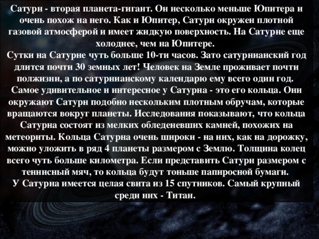 Сатурн - вторая планета-гигант. Он несколько меньше Юпитера и очень похож на него. Как и Юпитер, Сатурн окружен плотной газовой атмосферой и имеет жидкую поверхность. На Сатурне еще холоднее, чем на Юпитере.  Сутки на Сатурне чуть больше 10-ти часов. Зато сатурнианский год длится почти 30 земных лет! Человек на Земле проживает почти полжизни, а по сатурнианскому календарю ему всего один год.  Самое удивительное и интересное у Сатурна - это его кольца. Они окружают Сатурн подобно нескольким плотным обручам, которые вращаются вокруг планеты. Исследования показывают, что кольца Сатурна состоят из мелких обледеневших камней, похожих на метеориты. Кольца Сатурна очень широки - на них, как на дорожку, можно уложить в ряд 4 планеты размером с Землю. Толщина колец всего чуть больше километра. Если представить Сатурн размером с теннисный мяч, то кольца будут тоньше папиросной бумаги.  У Сатурна имеется целая свита из 15 спутников. Самый крупный среди них - Титан.