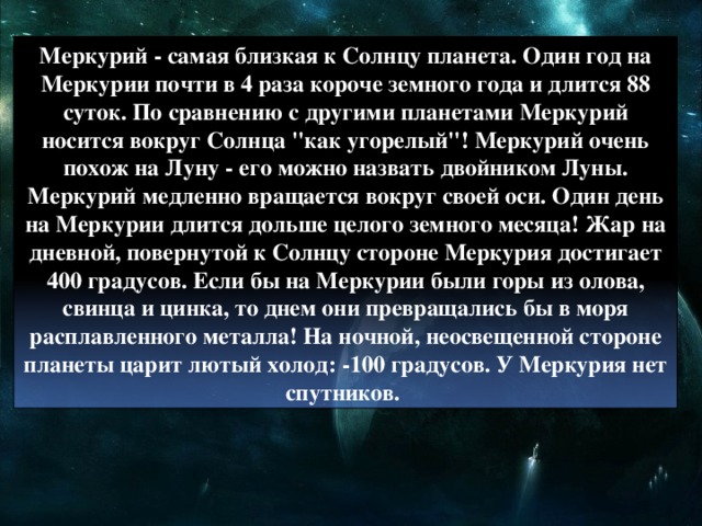 Меркурий - самая близкая к Солнцу планета. Один год на Меркурии почти в 4 раза короче земного года и длится 88 суток. По сравнению с другими планетами Меркурий носится вокруг Солнца 