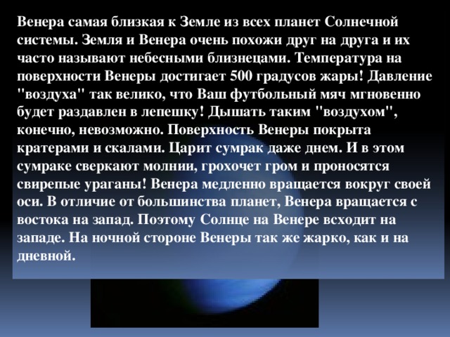 Венера самая близкая к Земле из всех планет Солнечной системы. Земля и Венера очень похожи друг на друга и их часто называют небесными близнецами. Температура на поверхности Венеры достигает 500 градусов жары! Давление 