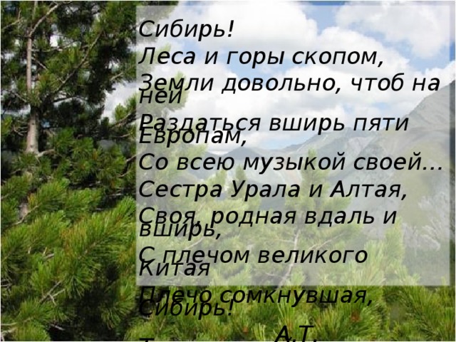 Сибирь! Леса и горы скопом, Земли довольно, чтоб на ней Раздаться вширь пяти Европам, Со всею музыкой своей… Сестра Урала и Алтая, Своя, родная вдаль и вширь, С плечом великого Китая Плечо сомкнувшая, Сибирь!    А.Т. Твардовский