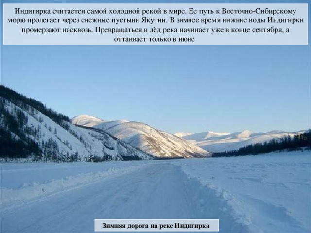 Индигирка считается самой холодной рекой в мире. Ее путь к Восточно-Сибирскому морю пролегает через снежные пустыни Якутии. В зимнее время нижние воды Индигирки промерзают насквозь. Превращаться в лёд река начинает уже в конце сентября, а оттаивает только в июне Зимняя дорога на реке Индигирка