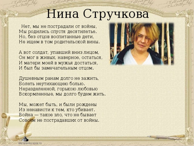 Нина Стручкова  Нет, мы не пострадали от войны,  Мы родились спустя десятилетье.  Но, без отцов воспитанные дети,  Не ищем в том родительской вины.   А вот солдат, упавший вниз лицом,  Он мог в живых, наверное, остаться,  И матери моей в мужья достаться,  И был бы замечательным отцом.   Душевным ранам долго не зажить,  Болеть неутихающею болью.  Неразделенной, горькою любовью  Вскормленные, мы долго будем жить.   Мы, может быть, и были рождены  Из ненависти к тем, кто убивает.  Война — такое зло, что не бывает  Совсем не пострадавших от войны.