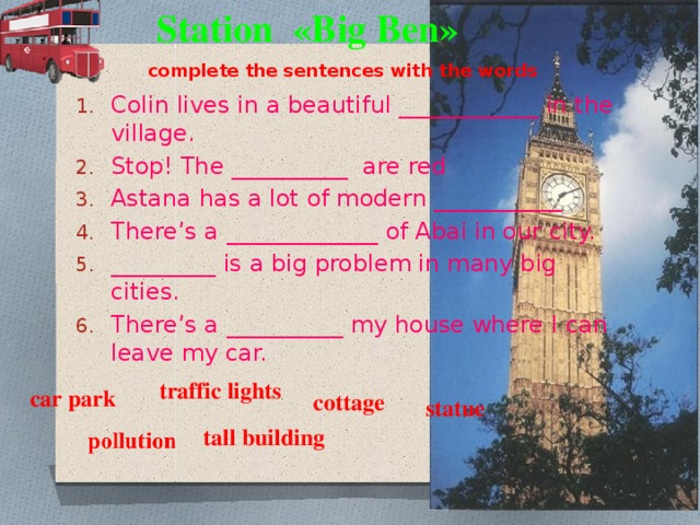 Station «Big Ben» complete the sentences with the words Colin lives in a beautiful ____________ in the village. Stop! The __________ are red Astana has a lot of modern ___________ There’s a _____________ of Abai in our city. _________ is a big problem in many big cities. There’s a __________ my house where I can leave my car. traffic lights car park cottage statue tall building