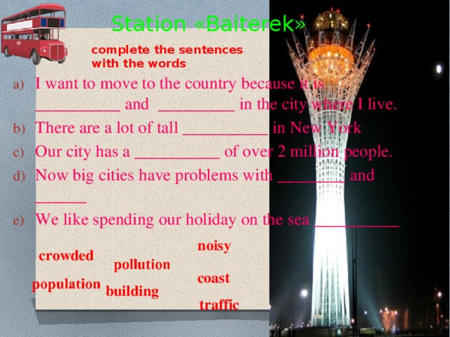 Station «Baiterek» complete the sentences with the words I want to move to the country because it is __________ and _________ in the city where I live. There are a lot of tall __________ in New York Our city has a __________ of over 2 million people. Now big cities have problems with ________ and ______ We like spending our holiday on the sea __________ noisy crowded coast  building traffic