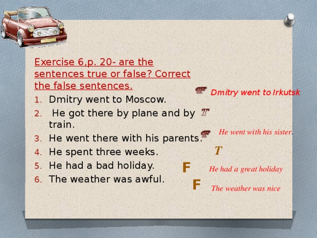 Exercise 6,p. 20- are the sentences true or false? Correct the false sentences. Dmitry went to Moscow.   He got there by plane and by train. He went there with his parents. He spent three weeks. He had a bad holiday. The weather was awful. Dmitry went to Irkutsk He went with his sister . T F He had a great holiday F The weather was nice