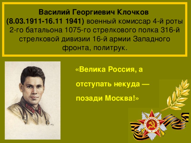 Василий Георгиевич Клочков  (8.03.1911-16.11 1941) военный комиссар 4-й роты 2-го батальона 1075-го стрелкового полка 316-й стрелковой дивизии 16-й армии Западного фронта, политрук.  «Велика Россия, а отступать некуда — позади Москва!» 