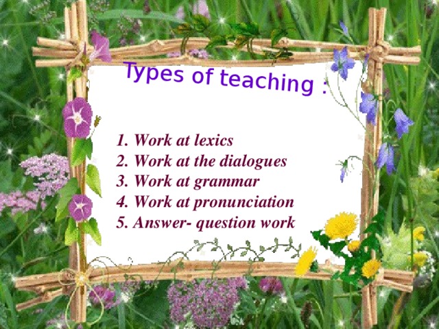 Types of teaching : 1. Work at lexics 2. Work at the dialogues 3. Work at grammar 4. Work at pronunciation 5. Answer- question work