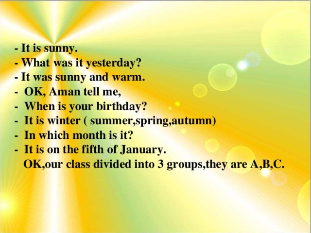 - It is sunny. - What was it yesterday? - It was sunny and warm. - OK, Aman tell me, - When is your birthday? - It is winter ( summer,spring,autumn) - In which month is it? - It is on the fifth of January.  OK,our class divided into 3 groups,they are A,B,C.