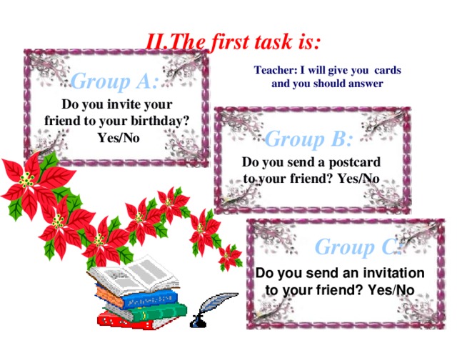 II.The first task is: Teacher: I will give you cards  and you should answer Group A: Do you invite your friend to your birthday? Yes/No Group B: Do you send a postcard to your friend? Yes/No Group C: Do you send an invitation to your friend? Yes/No