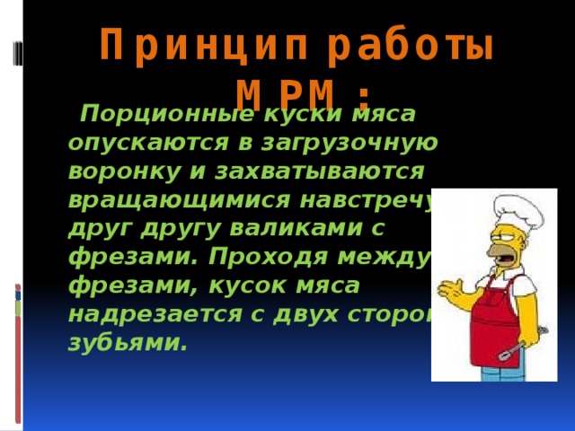 Принцип работы МРМ:  Порционные куски мяса опускаются в загрузочную воронку и захватываются вращающимися навстречу друг другу валиками с фрезами. Проходя между фрезами, кусок мяса надрезается с двух сторон зубьями.