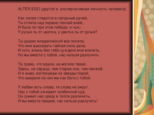 ALTER EGO (другой я, альтернативная личность человека)   Как лилея глядится в нагорный ручей,  Ты стояла над первою песней моей,  И была ли при этом победа, и чья,-  У ручья ль от цветка, у цветка ль от ручья?   Ты душою младенческой все поняла,  Что мне высказать тайная сила дала,  И хоть жизнь без тебя суждено мне влачить,  Но мы вместе с тобой, нас нельзя разлучить.   Та трава, что вдали, на могиле твоей,  Здесь, на сердце, чем старее оно, тем свежей,  И я знаю, взглянувши на звезды порой,  Что взирали на них мы как боги с тобой.   У любви есть слова, те слова не умрут.  Нас с тобой ожидает особенный суд;  Он сумеет нас сразу в толпе различить,  И мы вместе придем, нас нельзя разлучить!