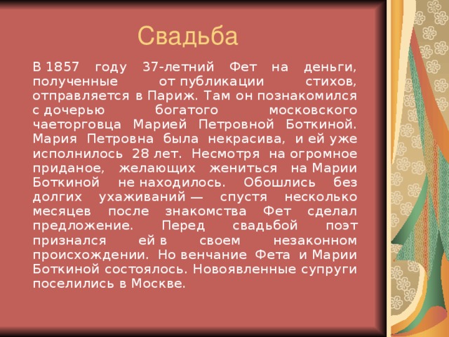 Свадьба   В 1857 году 37-летний Фет на деньги, полученные от публикации стихов, отправляется в Париж. Там он познакомился с дочерью богатого московского чаеторговца Марией Петровной Боткиной. Мария Петровна была некрасива, и ей уже исполнилось 28 лет. Несмотря на огромное приданое, желающих жениться на Марии Боткиной не находилось. Обошлись без долгих ухаживаний — спустя несколько месяцев после знакомства Фет сделал предложение. Перед свадьбой поэт признался ей в своем незаконном происхождении. Но венчание Фета и Марии Боткиной состоялось. Новоявленные супруги поселились в Москве.