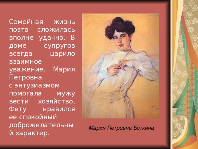 Семейная жизнь поэта сложилась вполне удачно. В доме супругов всегда царило взаимное уважение. Мария Петровна с энтузиазмом помогала мужу вести хозяйство, Фету нравился ее спокойный доброжелательный характер. Мария Петровна Боткина