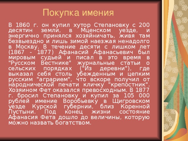 Покупка имения   В 1860 г. он купил хутор Степановку с 200 десятин земли, в Мценском уезде, и энергично принялся хозяйничать, живя там безвыездно и лишь зимой наезжая ненадолго в Москву. В течение десяти с лишком лет (1867 - 1877) Афанасий Афанасьевич был мировым судьей и писал в это время в 