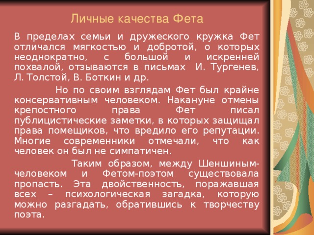 Личные качества Фета   В пределах семьи и дружеского кружка Фет отличался мягкостью и добротой, о которых неоднократно, с большой и искренней похвалой, отзываются в письмах И. Тургенев, Л. Толстой, В. Боткин и др.  Но по своим взглядам Фет был крайне консервативным человеком. Накануне отмены крепостного права Фет писал публицистические заметки, в которых защищал права помещиков, что вредило его репутации. Многие современники отмечали, что как человек он был не симпатичен.  Таким образом, между Шеншиным-человеком и Фетом-поэтом существовала пропасть. Эта двойственность, поражавшая всех – психологическая загадка, которую можно разгадать, обратившись к творчеству поэта.