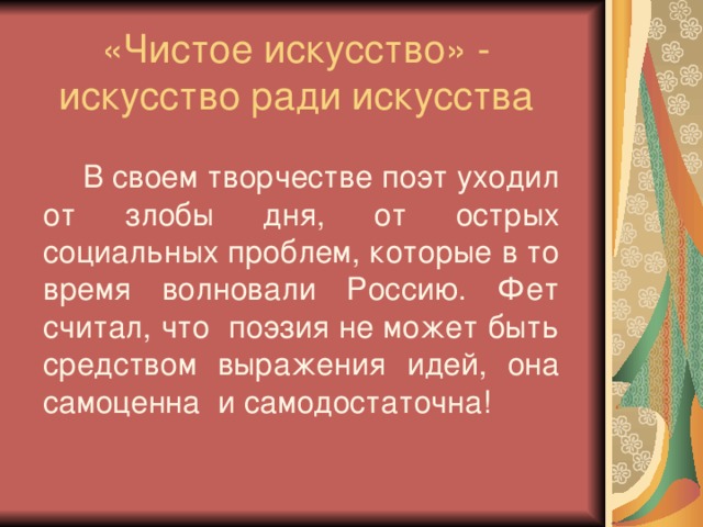 «Чистое искусство» - искусство ради искусства  В своем творчестве поэт уходил от злобы дня, от острых социальных проблем, которые в то время волновали Россию. Фет считал, что поэзия не может быть средством выражения идей, она самоценна и самодостаточна!