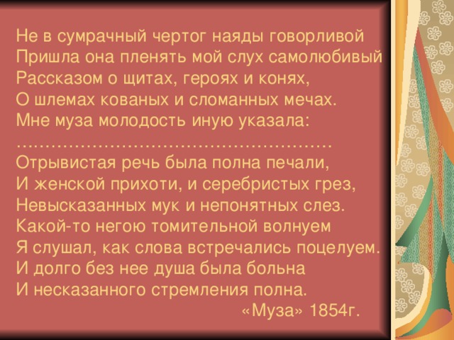 Не в сумрачный чертог наяды говорливой  Пришла она пленять мой слух самолюбивый  Рассказом о щитах, героях и конях,  О шлемах кованых и сломанных мечах.  Мне муза молодость иную указала:  ………………………………………………  Отрывистая речь была полна печали,  И женской прихоти, и серебристых грез,  Невысказанных мук и непонятных слез.  Какой-то негою томительной волнуем  Я слушал, как слова встречались поцелуем.  И долго без нее душа была больна  И несказанного стремления полна.  «Муза» 1854г.