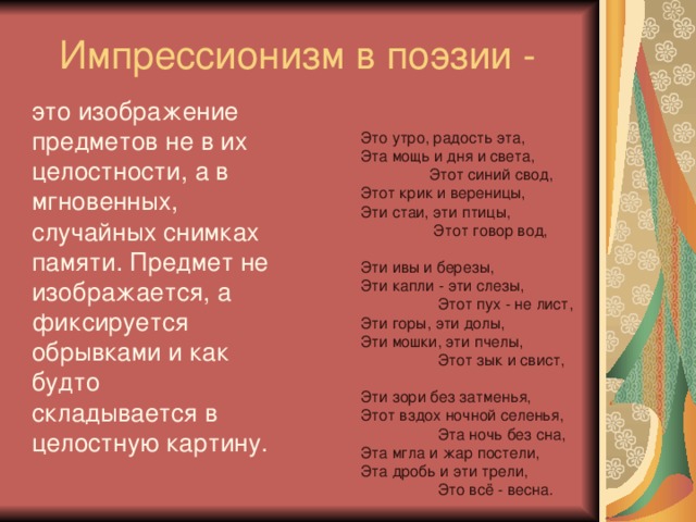 Импрессионизм в поэзии - это изображение предметов не в их целостности, а в мгновенных, случайных снимках памяти. Предмет не изображается, а фиксируется обрывками и как будто складывается в целостную картину. Это утро, радость эта,  Эта мощь и дня и света,                  Этот синий свод,  Этот крик и вереницы,  Эти стаи, эти птицы,                   Этот говор вод,   Эти ивы и березы,  Эти капли - эти слезы,                    Этот пух - не лист,  Эти горы, эти долы,  Эти мошки, эти пчелы,                    Этот зык и свист,   Эти зори без затменья,  Этот вздох ночной селенья,                    Эта ночь без сна,  Эта мгла и жар постели,  Эта дробь и эти трели,                    Это всё - весна.