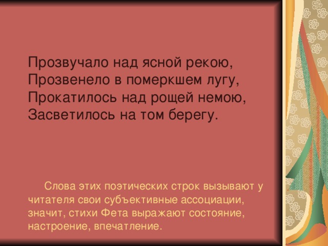 Прозвучало над ясной рекою,  Прозвенело в померкшем лугу,  Прокатилось над рощей немою, Засветилось на том берегу.      Слова этих поэтических строк вызывают у читателя свои субъективные ассоциации, значит, стихи Фета выражают состояние, настроение, впечатление.