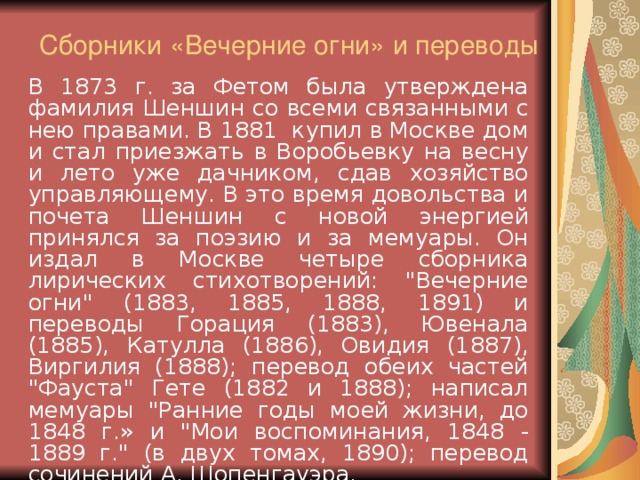 Сборники «Вечерние огни» и переводы   В 1873 г. за Фетом была утверждена фамилия Шеншин со всеми связанными с нею правами. В 1881 купил в Москве дом и стал приезжать в Воробьевку на весну и лето уже дачником, сдав хозяйство управляющему. В это время довольства и почета Шеншин с новой энергией принялся за поэзию и за мемуары. Он издал в Москве четыре сборника лирических стихотворений: 