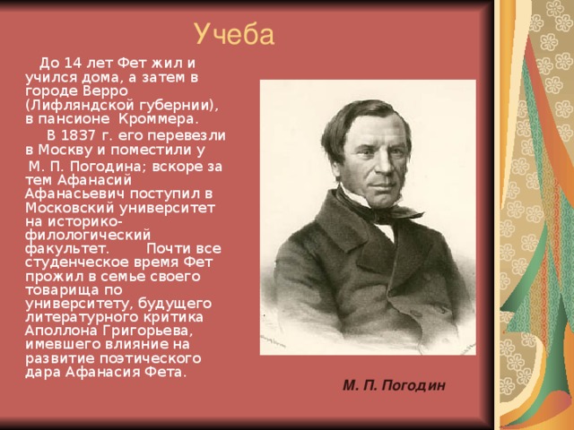 Учеба  До 14 лет Фет жил и учился дома, а затем в городе Верро (Лифляндской губернии), в пансионе Кроммера.  В 1837 г. его перевезли в Москву и поместили у  М. П. Погодина; вскоре за тем Афанасий Афанасьевич поступил в Московский университет на историко-филологический факультет. Почти все студенческое время Фет прожил в семье своего товарища по университету, будущего литературного критика Аполлона Григорьева, имевшего влияние на развитие поэтического дара Афанасия Фета. М. П. Погодин